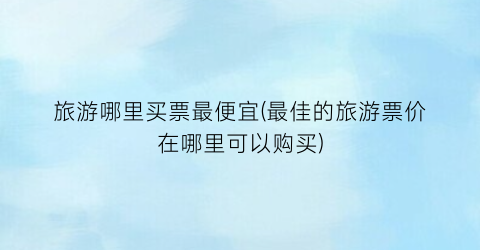 旅游哪里买票最便宜(最佳的旅游票价在哪里可以购买)