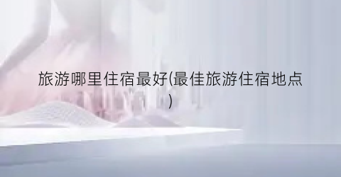 旅游哪里住宿最好(最佳旅游住宿地点)