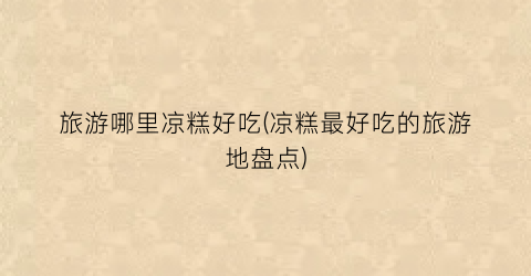 旅游哪里凉糕好吃(凉糕最好吃的旅游地盘点)