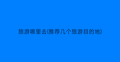 旅游哪里去(推荐几个旅游目的地)
