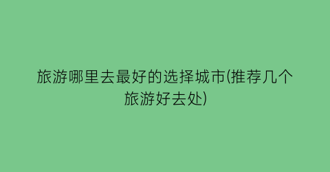 旅游哪里去最好的选择城市(推荐几个旅游好去处)