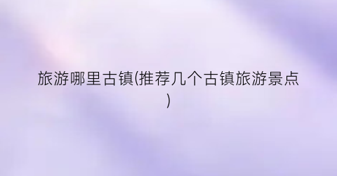 旅游哪里古镇(推荐几个古镇旅游景点)