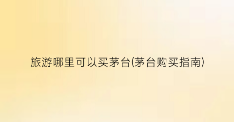 旅游哪里可以买茅台(茅台购买指南)