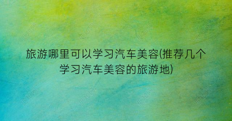 旅游哪里可以学习汽车美容(推荐几个学习汽车美容的旅游地)