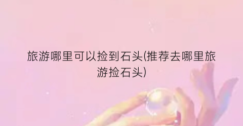 旅游哪里可以捡到石头(推荐去哪里旅游捡石头)