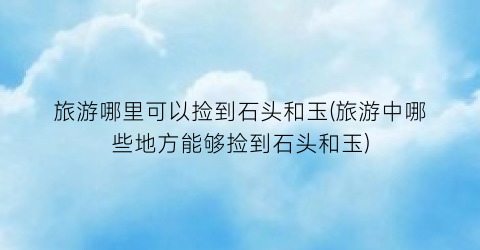 旅游哪里可以捡到石头和玉(旅游中哪些地方能够捡到石头和玉)