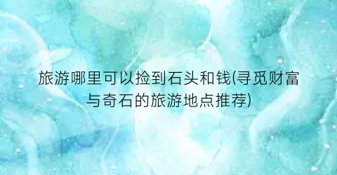 旅游哪里可以捡到石头和钱(寻觅财富与奇石的旅游地点推荐)
