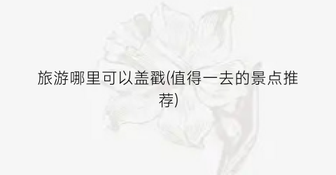 旅游哪里可以盖戳(值得一去的景点推荐)