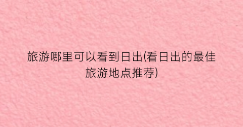 旅游哪里可以看到日出(看日出的最佳旅游地点推荐)