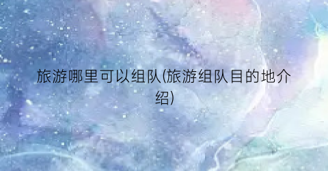 旅游哪里可以组队(旅游组队目的地介绍)