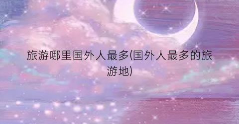 旅游哪里国外人最多(国外人最多的旅游地)