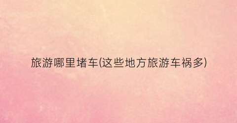 旅游哪里堵车(这些地方旅游车祸多)