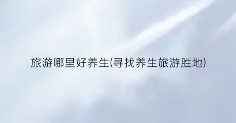 旅游哪里好养生(寻找养生旅游胜地)