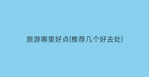 旅游哪里好点(推荐几个好去处)