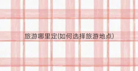 旅游哪里定(如何选择旅游地点)