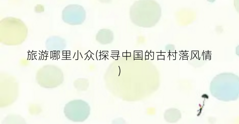 旅游哪里小众(探寻中国的古村落风情)