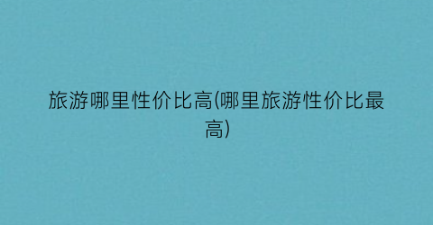 旅游哪里性价比高(哪里旅游性价比最高)