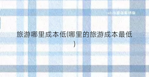 旅游哪里成本低(哪里的旅游成本最低)