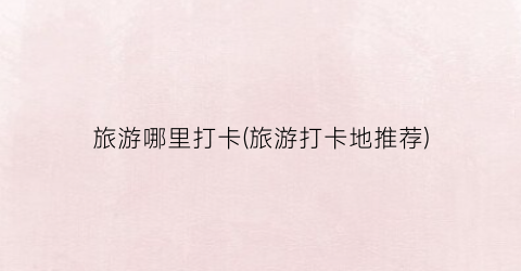 旅游哪里打卡(旅游打卡地推荐)
