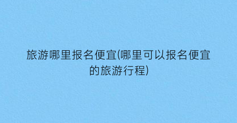 旅游哪里报名便宜(哪里可以报名便宜的旅游行程)