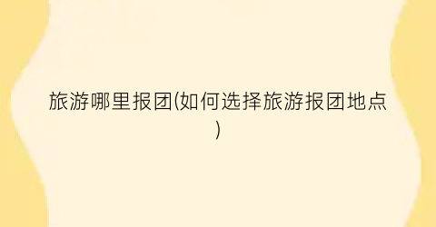 旅游哪里报团(如何选择旅游报团地点)