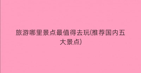旅游哪里景点最值得去玩(推荐国内五大景点)