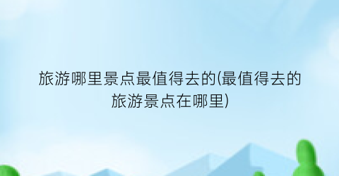 旅游哪里景点最值得去的(最值得去的旅游景点在哪里)