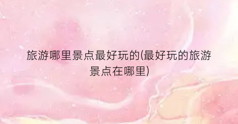 旅游哪里景点最好玩的(最好玩的旅游景点在哪里)