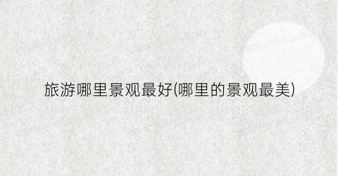 旅游哪里景观最好(哪里的景观最美)