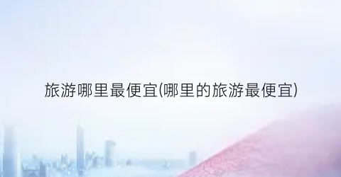 旅游哪里最便宜(哪里的旅游最便宜)