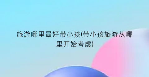 旅游哪里最好带小孩(带小孩旅游从哪里开始考虑)
