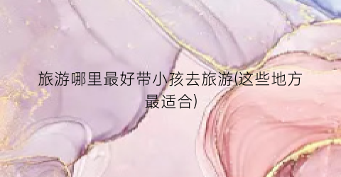 旅游哪里最好带小孩去旅游(这些地方最适合)