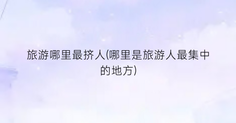旅游哪里最挤人(哪里是旅游人最集中的地方)