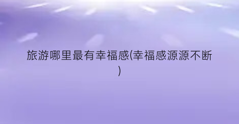 旅游哪里最有幸福感(幸福感源源不断)