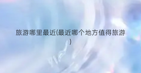 旅游哪里最近(最近哪个地方值得旅游)