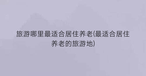 旅游哪里最适合居住养老(最适合居住养老的旅游地)