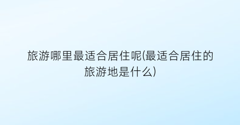 旅游哪里最适合居住呢(最适合居住的旅游地是什么)