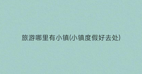 旅游哪里有小镇(小镇度假好去处)
