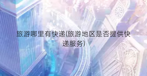 旅游哪里有快递(旅游地区是否提供快递服务)