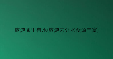 旅游哪里有水(旅游去处水资源丰富)