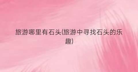 旅游哪里有石头(旅游中寻找石头的乐趣)