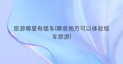 旅游哪里有缆车(哪些地方可以体验缆车旅游)