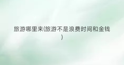 旅游哪里来(旅游不是浪费时间和金钱)
