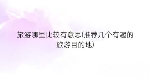 旅游哪里比较有意思(推荐几个有趣的旅游目的地)
