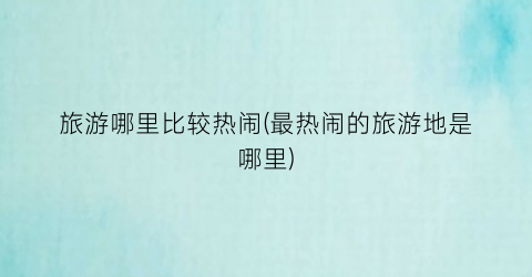 旅游哪里比较热闹(最热闹的旅游地是哪里)