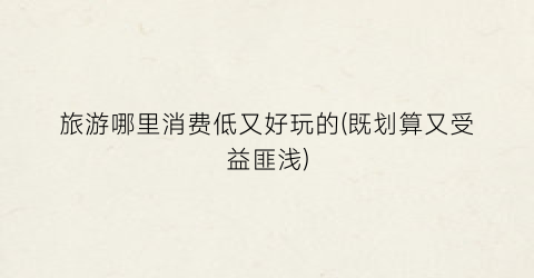 旅游哪里消费低又好玩的(既划算又受益匪浅)
