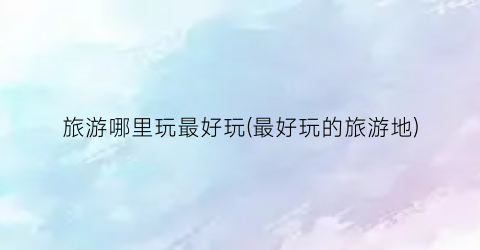 旅游哪里玩最好玩(最好玩的旅游地)