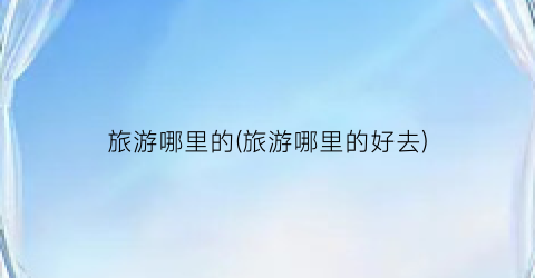 旅游哪里的(旅游哪里的好去)