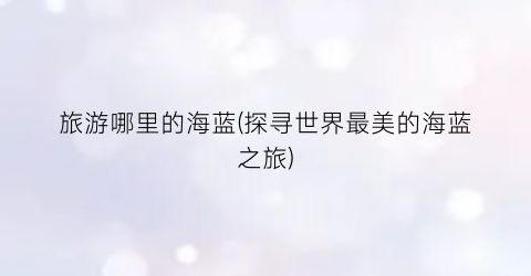 旅游哪里的海蓝(探寻世界最美的海蓝之旅)
