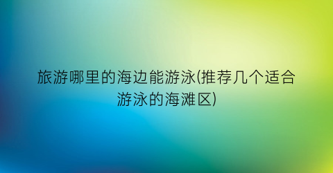 旅游哪里的海边能游泳(推荐几个适合游泳的海滩区)